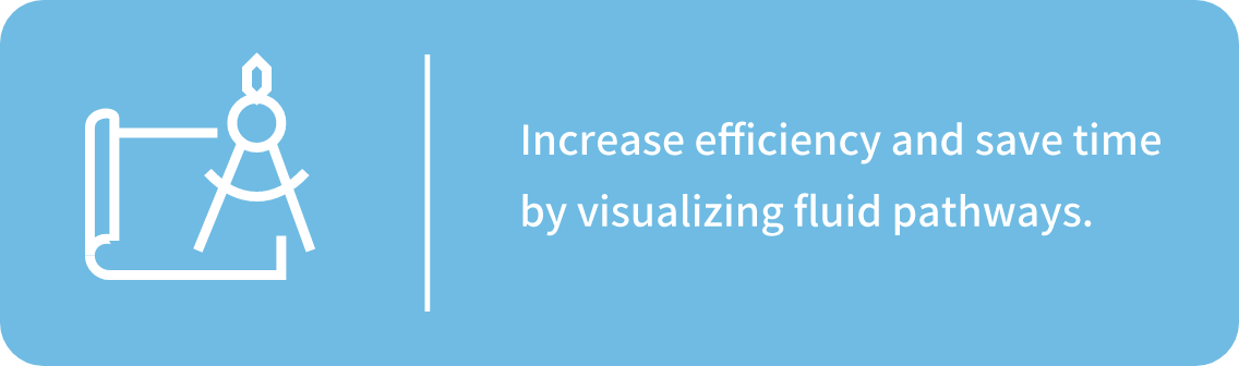 Increase efficiency and save time by visualizing fluid pathways.